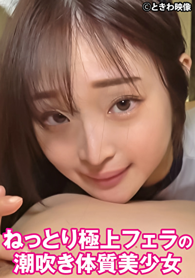 ねっとり極上フェラの潮吹き体質美少女